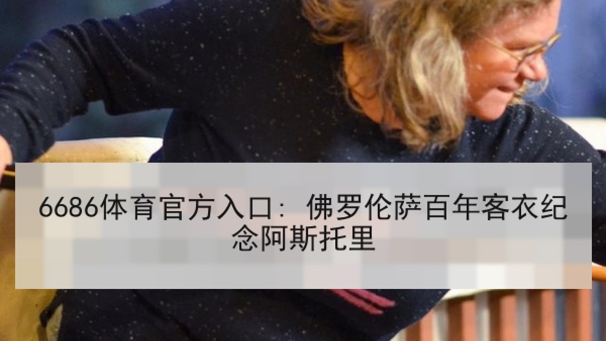 6686体育官方入口: 佛罗伦萨百年客衣纪念阿斯托里 6686体育官方入口: 佛罗伦萨百年客衣纪念阿斯托里